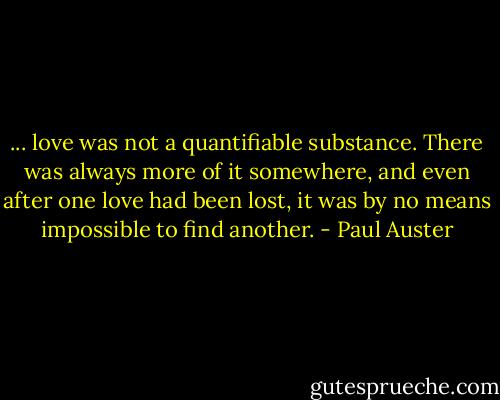 ... love was not a quantifiable substance. There was always more of it somewhere, and even after one love had been lost, it was by no means impossible to find another. - Paul Auster
