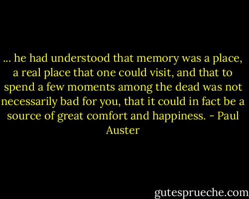 ... he had understood that memory was a place, a real place that one could visit, and that to spend a few moments among the dead was not necessarily bad for you, that it could in fact be a source of great comfort and happiness. - Paul Auster