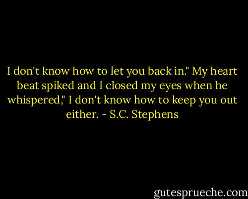 I don't know how to let you back in." My heart beat spiked and I closed my eyes when he whispered," I don't know how to keep you out either. - S.C. Stephens