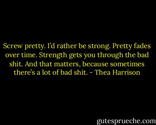 Screw pretty. I’d rather be strong. Pretty fades over time. Strength gets you through the bad shit. And that matters, because sometimes there’s a lot of bad shit. - Thea Harrison