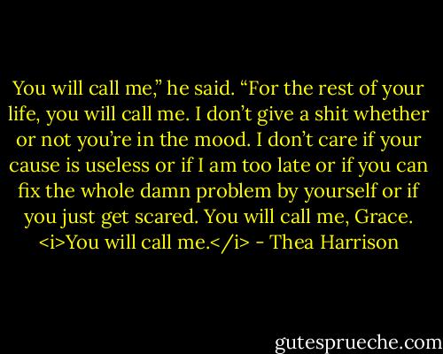 You will call me,” he said. “For the rest of your life, you will call me. I don’t give a shit whether or not you’re in the mood. I don’t care if your cause is useless or if I am too late or if you can fix the whole damn problem by yourself or if you just get scared. You will call me, Grace. <i>You will call me.</i> - Thea Harrison