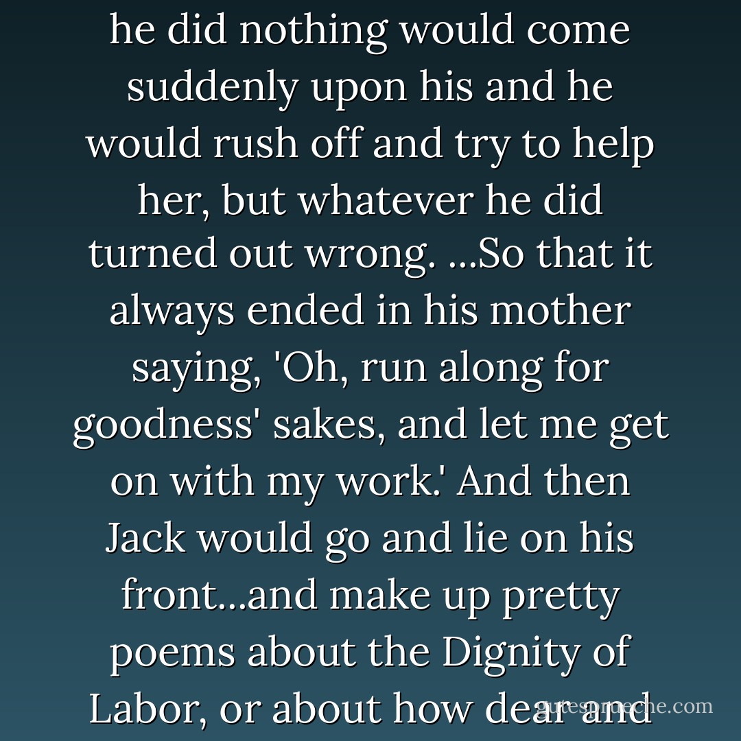 Sometimes the thought of his mother working so hard while he did nothing would come suddenly upon his and he would rush off and try to help her, but whatever he did turned out wrong. ...So that it always ended in his mother saying, 'Oh, run along for goodness' sakes, and let me get on with my work.' And then Jack would go and lie on his front...and make up pretty poems about the Dignity of Labor, or about how dear and good mothers are. - E. Nesbit