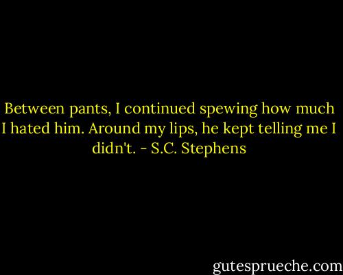 Between pants, I continued spewing how much I hated him. Around my lips, he kept telling me I didn't. - S.C. Stephens