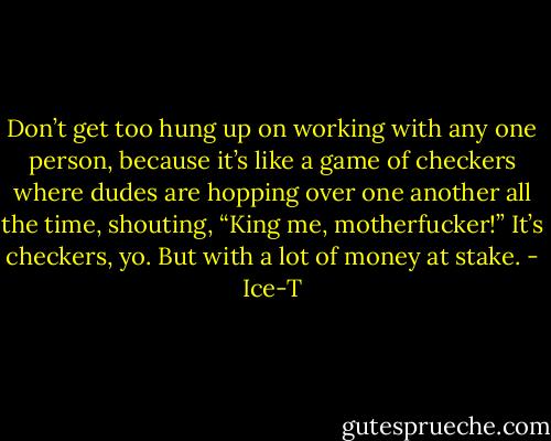 Don’t get too hung up on working with any one person, because it’s like a game of checkers where dudes are hopping over one another all the time, shouting, “King me, motherfucker!” It’s checkers, yo. But with a lot of money at stake. - Ice-T