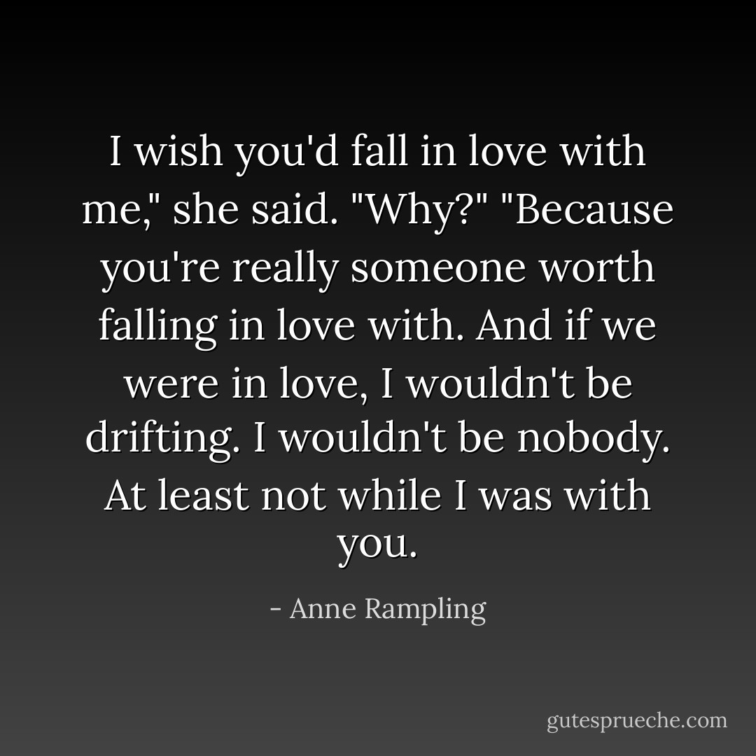 I wish you'd fall in love with me," she said.<br />"Why?"<br />"Because you're really someone worth falling in love with. And if we were in love, I wouldn't be drifting. I wouldn't be nobody. At least not while I was with you. - Anne Rampling