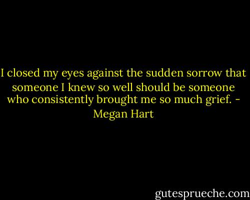 I closed my eyes against the sudden<br />sorrow that someone I knew so well should be someone who consistently brought me so much grief. - Megan Hart