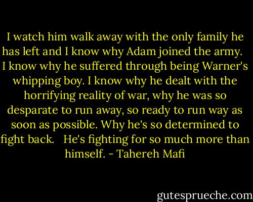 I watch him walk away with the only family he has left and I know why Adam joined the army.<br /><br /> I know why he suffered through being Warner's whipping boy. I know why he dealt with the horrifying reality of war, why he was so desparate to run away, so ready to run way as soon as possible. Why he's so determined to fight back.<br /><br /> He's fighting for so much more than himself. - Tahereh Mafi