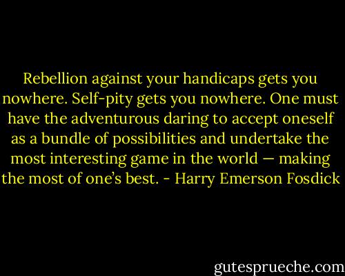 Rebellion against your handicaps gets you nowhere. Self-pity gets you nowhere. One must have the adventurous daring to accept oneself as a bundle of possibilities and undertake the most interesting game in the world — making the most of one’s best. - Harry Emerson Fosdick