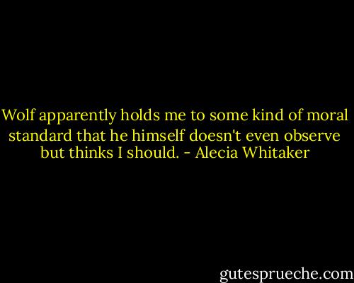 Wolf apparently holds me to some kind of moral standard that he himself doesn't even observe but thinks I should. - Alecia Whitaker