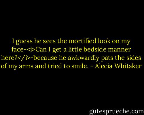 I guess he sees the mortified look on my face-<i>Can I get a little bedside manner here?</i>-because he awkwardly pats the sides of my arms and tried to smile. - Alecia Whitaker