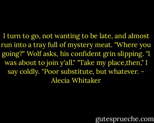 I turn to go, not wanting to be late, and almost run into a tray full of mystery meat.<br />"Where you going?" Wolf asks, his confident grin slipping. "I was about to join y'all."<br />"Take my place,then," I say coldly. "Poor substitute, but whatever. - Alecia Whitaker