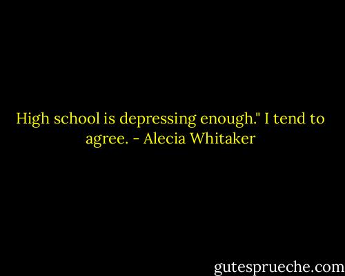High school is depressing enough."<br />I tend to agree. - Alecia Whitaker