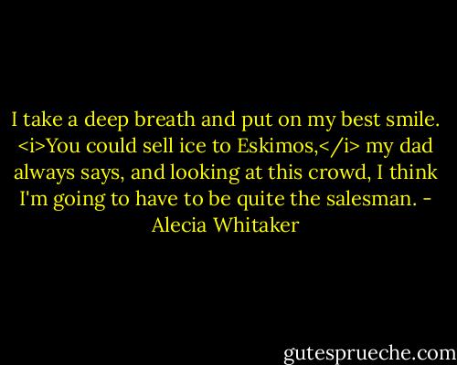 I take a deep breath and put on my best smile. <i>You could sell ice to Eskimos,</i> my dad always says, and looking at this crowd, I think I'm going to have to be quite the salesman. - Alecia Whitaker