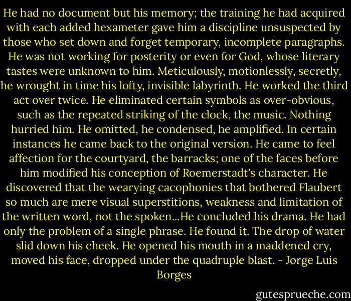 He had no document but his memory; the training he had acquired with each added hexameter gave him a discipline unsuspected by those who set down and forget temporary, incomplete paragraphs. He was not working for posterity or even for God, whose literary tastes were unknown to him. Meticulously, motionlessly, secretly, he wrought in time his lofty, invisible labyrinth. He worked the third act over twice. He eliminated certain symbols as over-obvious, such as the repeated striking of the clock, the music. Nothing hurried him. He omitted, he condensed, he amplified. In certain instances he came back to the original version. He came to feel affection for the courtyard, the barracks; one of the faces before him modified his conception of Roemerstadt's character. He discovered that the wearying cacophonies that bothered Flaubert so much are mere visual superstitions, weakness and limitation of the written word, not the spoken...He concluded his drama. He had only the problem of a single phrase. He found it. The drop of water slid down his cheek. He opened his mouth in a maddened cry, moved his face, dropped under the quadruple blast. - Jorge Luis Borges