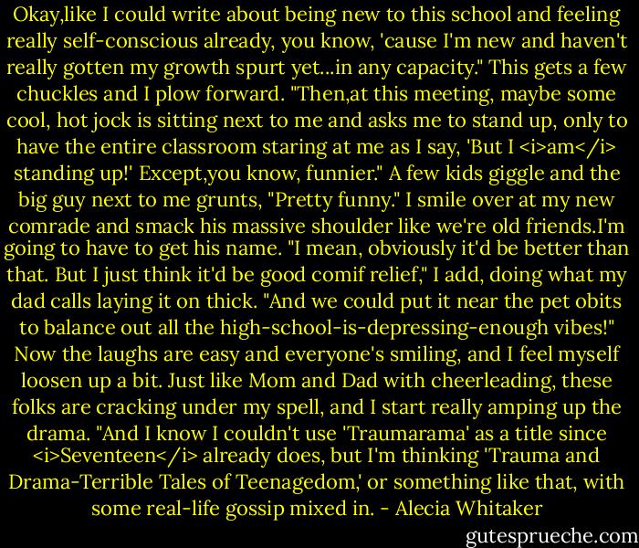Okay,like I could write about being new to this school and feeling really self-conscious already, you know, 'cause I'm new and haven't really gotten my growth spurt yet...in any capacity."<br />This gets a few chuckles and I plow forward.<br />"Then,at this meeting, maybe some cool, hot jock is sitting next to me and asks me to stand up, only to have the entire classroom staring at me as I say, 'But I <i>am</i> standing up!' Except,you know, funnier."<br />A few kids giggle and the big guy next to me grunts, "Pretty funny."<br />I smile over at my new comrade and smack his massive shoulder like we're old friends.I'm going to have to get his name.<br />"I mean, obviously it'd be better than that. But I just think it'd be good comif relief," I add, doing what my dad calls laying it on thick. "And we could put it near the pet obits to balance out all the high-school-is-depressing-enough vibes!"<br />Now the laughs are easy and everyone's smiling, and I feel myself loosen up a bit. Just like Mom and Dad with cheerleading, these folks are cracking under my spell, and I start really amping up the drama.<br />"And I know I couldn't use 'Traumarama' as a title since <i>Seventeen</i> already does, but I'm thinking 'Trauma and Drama-Terrible Tales of Teenagedom,' or something like that, with some real-life gossip mixed in. - Alecia Whitaker