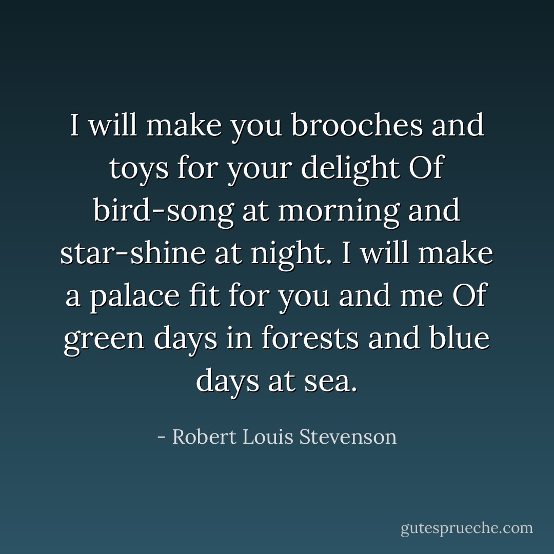 I will make you brooches and toys for your delight<br />Of bird-song at morning and star-shine at night.<br />I will make a palace fit for you and me<br />Of green days in forests and blue days at sea. - Robert Louis Stevenson
