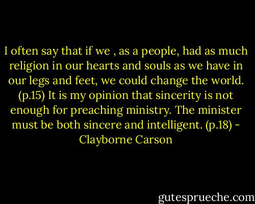 I often say that if we , as a people, had as much religion in our hearts and souls as we have in our legs and feet, we could change the world. (p.15)<br />It is my opinion that sincerity is not enough for preaching ministry. The minister must be both sincere and intelligent. (p.18) - Clayborne Carson