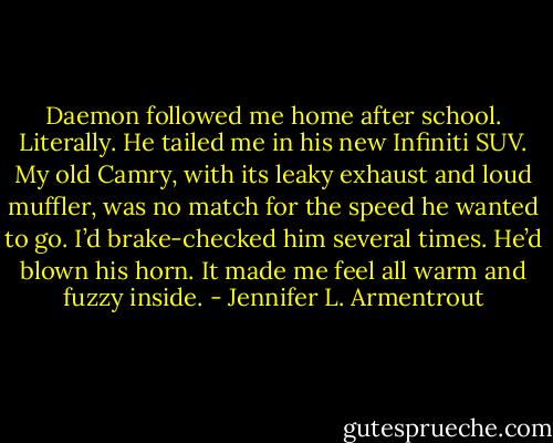 Daemon followed me home after school. Literally. He tailed me in his new Infiniti SUV. My old Camry, with its leaky exhaust and loud muffler, was no match for the speed he wanted to go. I’d brake-checked him several times. He’d blown his horn. It made me feel all warm and fuzzy inside. - Jennifer L. Armentrout