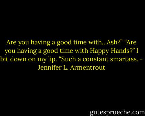Are you having a good time with…Ash?” “Are you having a good time with Happy Hands?” I bit down on my lip. “Such a constant smartass. - Jennifer L. Armentrout