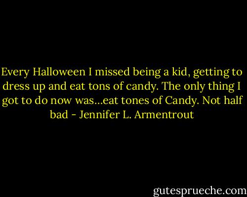 Every Halloween I missed being a kid, getting to dress up and eat tons of candy. The only thing I got to do now was…eat tones of Candy. Not half bad - Jennifer L. Armentrout