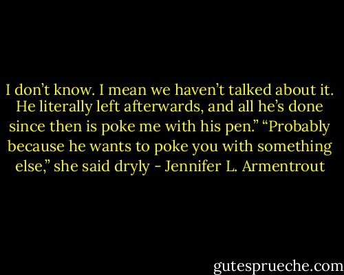 I don’t know. I mean we haven’t talked about it. He literally left afterwards, and all he’s done since then is poke me with his pen.” “Probably because he wants to poke you with something else,” she said dryly - Jennifer L. Armentrout