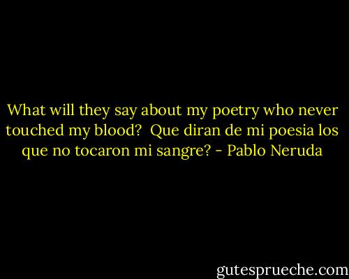 What will they say about my poetry<br />who never touched my blood?<br /><br />Que diran de mi poesia<br />los que no tocaron mi sangre? - Pablo Neruda