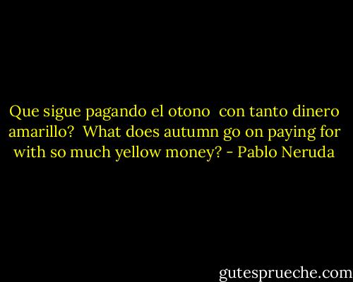 Que sigue pagando el otono <br />con tanto dinero amarillo?<br /><br />What does autumn go on paying for<br />with so much yellow money? - Pablo Neruda