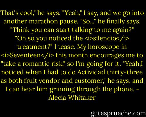 That's cool," he says.<br />"Yeah," I say, and we go into another marathon pause.<br />"So..." he finally says. "Think you can start talking to me again?"<br />"Oh,so you noticed the <i>silencio</i> treatment?" I tease. My horoscope in <i>Seventeen</i> this month encourages me to "take a romantic risk," so I'm going for it.<br />"Yeah,I noticed when I had to do Actividad thirty-three as both fruit vendor and customer," he says, and I can hear him grinning through the phone. - Alecia Whitaker