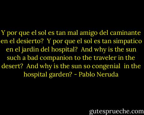 Y por que el sol es tan mal amigo<br />del caminante en el desierto?<br /><br />Y por que el sol es tan simpatico<br />en el jardin del hospital?<br /><br />And why is the sun such a bad companion<br />to the traveler in the desert?<br /><br />And why is the sun so congenial <br />in the hospital garden? - Pablo Neruda