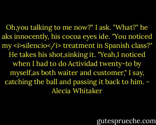 Oh,you talking to me now?" I ask.<br />"What?" he aks innocently, his cocoa eyes ide. "You noticed my <i>silencio</i> treatment in Spanish class?" He takes his shot,sinking it.<br />"Yeah,I noticed when I had to do Actividad twenty-to by myself,as both waiter and customer," I say, catching the ball and passing it back to him. - Alecia Whitaker
