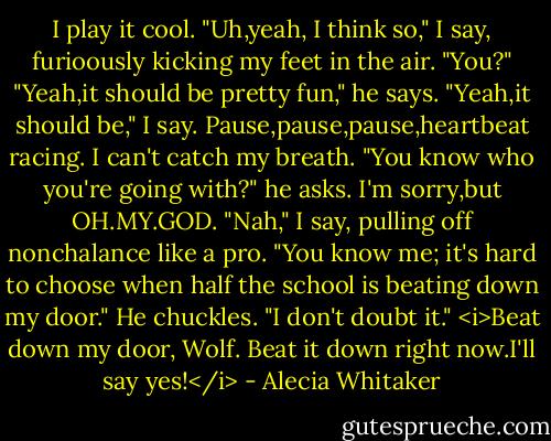 I play it cool.<br />"Uh,yeah, I think so," I say, furioously kicking my feet in the air. "You?"<br />"Yeah,it should be pretty fun," he says.<br />"Yeah,it should be," I say.<br />Pause,pause,pause,heartbeat racing. I can't catch my breath.<br />"You know who you're going with?" he asks.<br />I'm sorry,but OH.MY.GOD.<br />"Nah," I say, pulling off nonchalance like a pro. "You know me; it's hard to choose when half the school is beating down my door."<br />He chuckles. "I don't doubt it."<br /><i>Beat down my door, Wolf. Beat it down right now.I'll say yes!</i> - Alecia Whitaker
