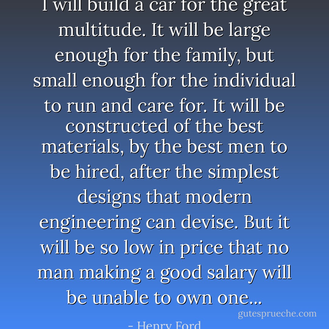 I will build a car for the great multitude. It will be large enough for the family, but small enough for the individual to run and care for. It will be constructed of the best materials, by the best men to be hired, after the simplest designs that modern engineering can devise. But it will be so low in price that no man making a good salary will be unable to own one... - Henry Ford