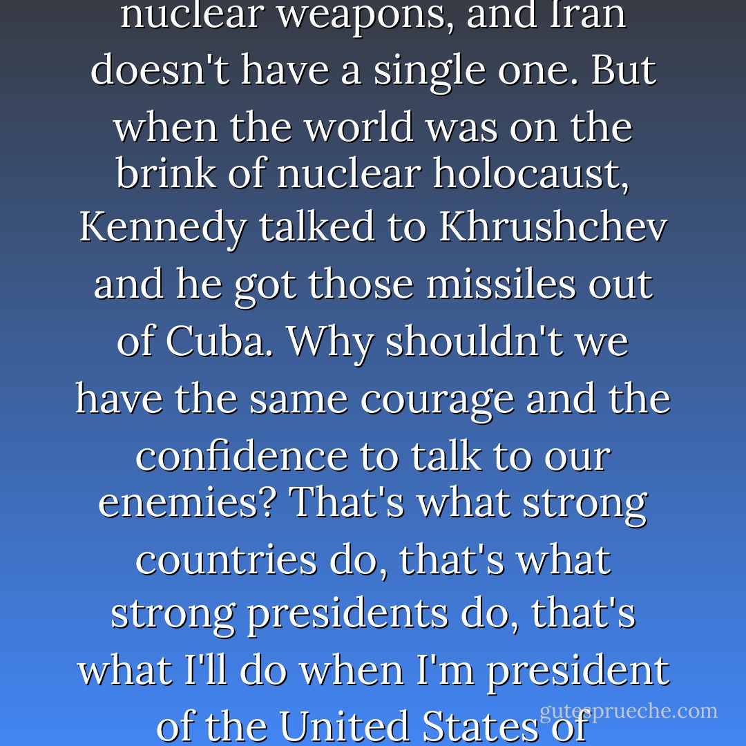 Here's the truth: the Soviet Union had thousands of nuclear weapons, and Iran doesn't have a single one. But when the world was on the brink of nuclear holocaust, Kennedy talked to Khrushchev and he got those missiles out of Cuba. Why shouldn't we have the same courage and the confidence to talk to our enemies? That's what strong countries do, that's what strong presidents do, that's what I'll do when I'm president of the United States of America. - Barack Obama