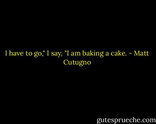I have to go," I say, "I am baking a cake. - Matt Cutugno