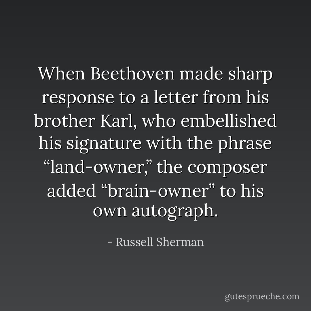 When Beethoven made sharp response to a letter from his brother Karl, who embellished his signature with the phrase “land-owner,” the composer added “brain-owner” to his own autograph. - Russell Sherman