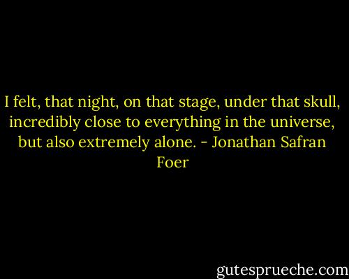 I felt, that night, on that stage, under that skull, incredibly close to everything in the universe, but also extremely alone. - Jonathan Safran Foer