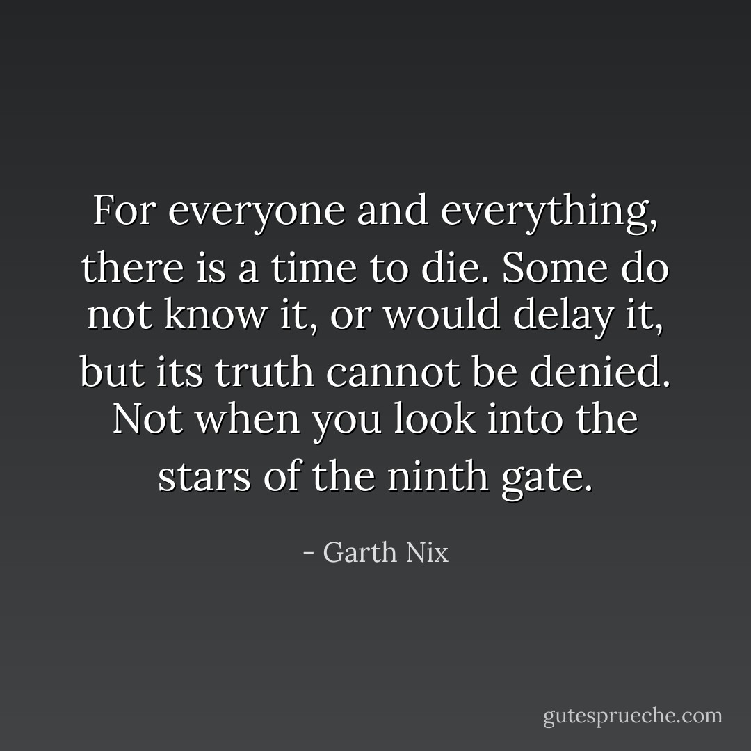 For everyone and everything, there is a time to die. Some do not know it, or would delay it, but its truth cannot be denied. Not when you look into the stars of the ninth gate. - Garth Nix