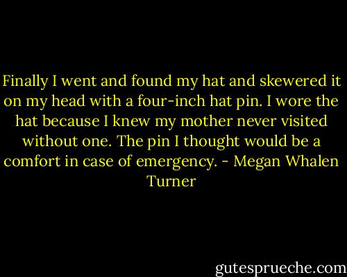 Finally I went and found my hat and skewered it on my head with a four-inch hat pin. I wore the hat because I knew my mother never visited without one. The pin I thought would be a comfort in case of emergency. - Megan Whalen Turner