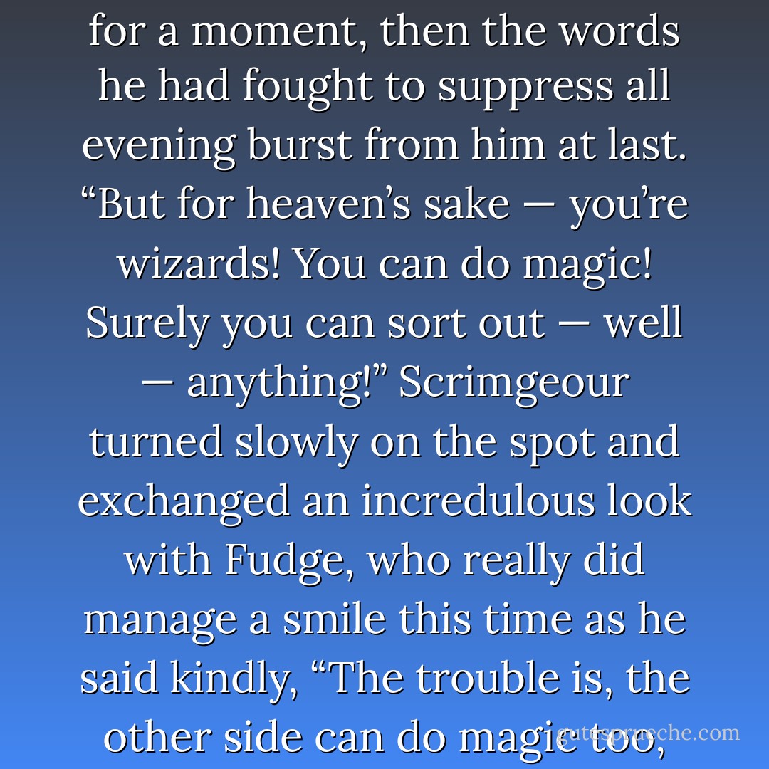 The Prime Minister gazed hopelessly at the pair of them for a moment, then the words he had fought to suppress all evening burst from him at last.<br />“But for heaven’s sake — you’re <i>wizards</i>! You can do <i>magic</i>! Surely you can sort out — well — <i>anything</i>!”<br />Scrimgeour turned slowly on the spot and exchanged an incredulous look with Fudge, who really did manage a smile this time as he said kindly, “The trouble is, the other side can do magic too, Prime Minister. - J.K. Rowling