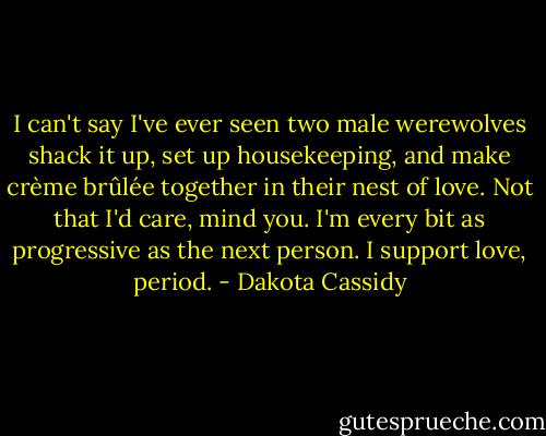 I can't say I've ever seen two male werewolves shack it up, set up housekeeping, and make crème brûlée together in their nest of love. Not that I'd care, mind you. I'm every bit as progressive as the next person. I support love, period. - Dakota Cassidy