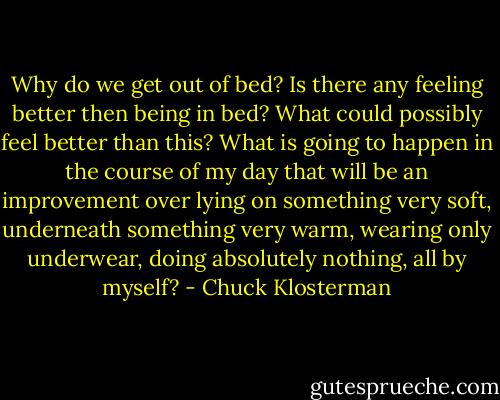 Why do we get out of bed? Is there any feeling better then being in bed? What could possibly feel better than this? What is going to happen in the course of my day that will be an improvement over lying on something very soft, underneath something very warm, wearing only underwear, doing absolutely nothing, all by myself? - Chuck Klosterman