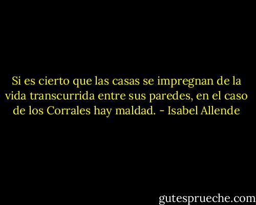 Si es cierto que las casas se impregnan de la vida transcurrida entre sus paredes, en el caso de los Corrales hay maldad. - Isabel Allende