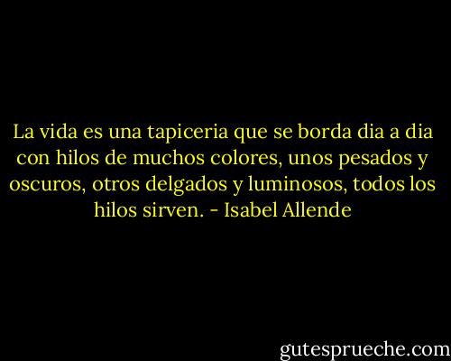 La vida es una tapiceria que se borda dia a dia con hilos de muchos colores, unos pesados y oscuros, otros delgados y luminosos, todos los hilos sirven. - Isabel Allende