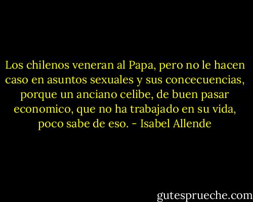 Los chilenos veneran al Papa, pero no le hacen caso en asuntos sexuales y sus concecuencias, porque un anciano celibe, de buen pasar economico, que no ha trabajado en su vida, poco sabe de eso. - Isabel Allende
