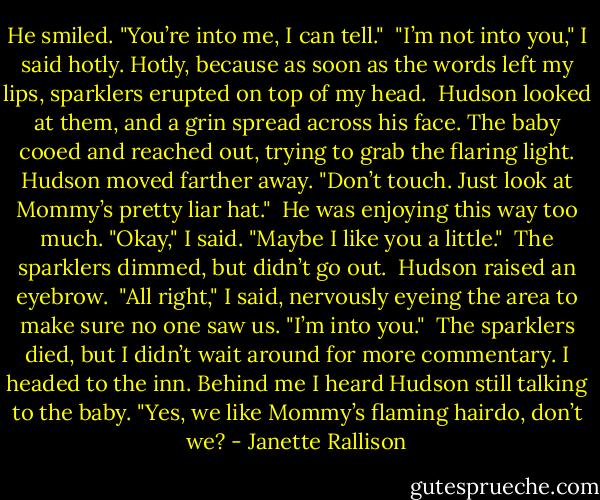 He smiled. "You’re into me, I can tell."<br /><br />"I’m not into you," I said hotly. Hotly, because as soon as the words left my lips, sparklers erupted on top of my head.<br /><br />Hudson looked at them, and a grin spread across his face. The baby cooed and reached out, trying to grab the flaring light. Hudson moved farther away. "Don’t touch. Just look at Mommy’s pretty liar hat."<br /><br />He was enjoying this way too much. "Okay," I said. "Maybe I like you a little."<br /><br />The sparklers dimmed, but didn’t go out.<br /><br />Hudson raised an eyebrow.<br /><br />"All right," I said, nervously eyeing the area to make sure no one saw us. "I’m into you."<br /><br />The sparklers died, but I didn’t wait around for more commentary. I headed to the inn. Behind me I heard Hudson still talking to the baby. "Yes, we like Mommy’s flaming hairdo, don’t we? - Janette Rallison
