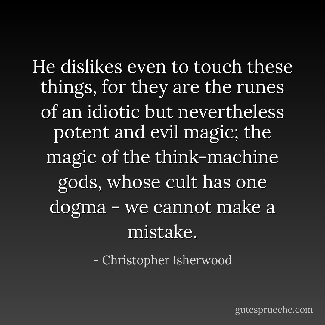 He dislikes even to touch these things, for they are the runes of an idiotic but nevertheless potent and evil magic; the magic of the think-machine gods, whose cult has one dogma - we cannot make a mistake. - Christopher Isherwood