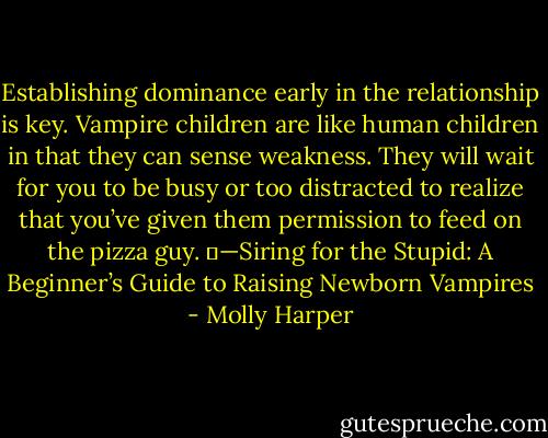 Establishing dominance early in the relationship is key. Vampire children are like human children in that they can sense weakness. They will wait for you to be busy or too distracted to realize that you’ve given them permission to feed on the pizza guy.<br />	—Siring for the Stupid: A Beginner’s Guide to Raising Newborn Vampires - Molly Harper