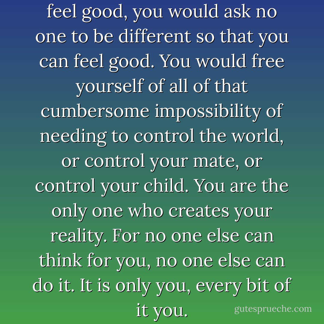 If you knew your potential to feel good, you would ask no one to be different so that you can feel good. You would free yourself of all of that cumbersome impossibility of needing to control the world, or control your mate, or control your child. You are the only one who creates your reality. For no one else can think for you, no one else can do it. It is only you, every bit of it you. - Esther Hicks