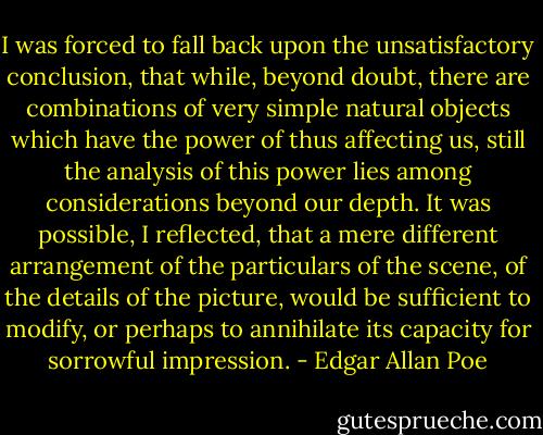 I was forced to fall back upon the unsatisfactory conclusion, that while, beyond doubt, there are combinations of very simple natural objects which have the power of thus affecting us, still the analysis of this power lies among considerations beyond our depth. It was possible, I reflected, that a mere different arrangement of the particulars of the scene, of the details of the picture, would be sufficient to modify, or perhaps to annihilate its capacity for sorrowful impression. - Edgar Allan Poe