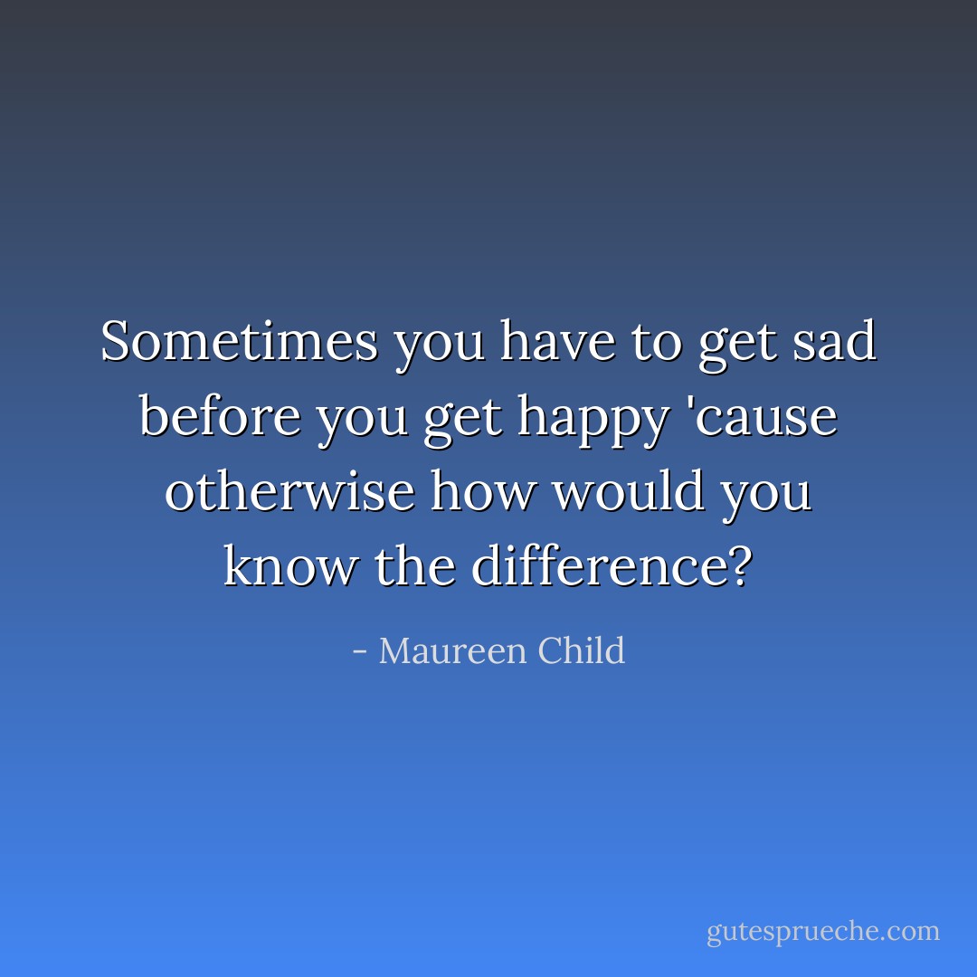 Sometimes you have to get sad before you get happy 'cause otherwise how would you know the difference? - Maureen Child